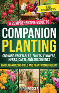 Companion Planting for Beginners: A Comprehensive Guide to Growing Vegetables, Fruits, Flowers, Herbs, Cacti, and Succulents while Maximizing Yield and Plant Compatibility