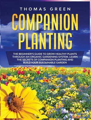 Companion Planting: The Beginner's Guide to Grow Healthy Plants through an Organic Gardening System. Learn the Secrets of Companion Planting and Build Your Sustainable Garden - Green, Thomas