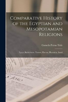 Comparative History of the Egyptian and Mesopotamian Religions: Egypt, Babel-Assur, Yemen, Harran, Phoenicia, Israel - Tiele, Cornelis Petrus