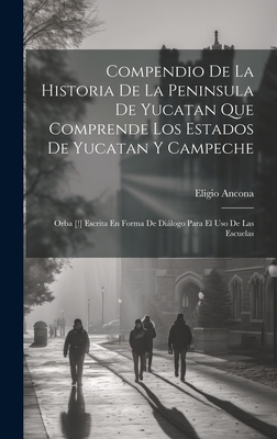 Compendio de La Historia de La Peninsula de Yucatan Que Comprende Los Estados de Yucatan y Campeche: Orba [!] Escrita En Forma de Dialogo Para El USO de Las Escuelas - Ancona, Eligio