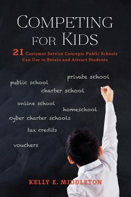 Competing for Kids: 21 Customer Service Concepts Public Schools Can Use to Retain and Attract Students - Middleton, Kelly E