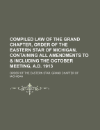 Compiled Law of the Grand Chapter, Order of the Eastern Star of Michigan, Containing All Amendments to & Including the October Meeting, A.D. 1913