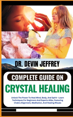 Complete Guide on Crystal Healing: Unlock The Power To Heal Mind, Body, And Spirit - Learn Techniques For Beginners And Experts Alike, Featuring Chakra Alignment, Meditation, And Healing Rituals - Jeffrey, Devin, Dr.
