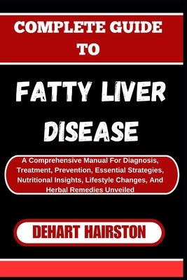 Complete Guide to Fatty Liver Disease: A Comprehensive Manual For Diagnosis, Treatment, Prevention, Essential Strategies, Nutritional Insights, Lifestyle Changes, And Herbal Remedies Unveiled - Hairston, Dehart