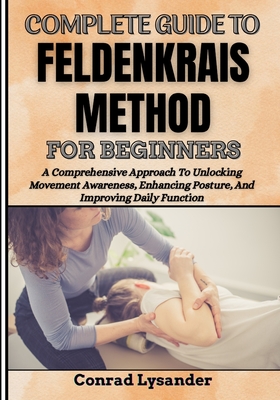 Complete Guide to Feldenkrais Method for Beginners: A Comprehensive Approach To Unlocking Movement Awareness, Enhancing Posture, And Improving Daily Function - Lysander, Conrad