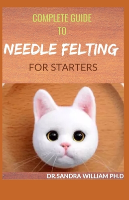 Complete Guide to Needle Felting for Starters: Beginners Guide To Create With Wool - William Ph D, Dr Sandra