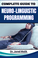 Complete Guide to Neuro-Linguistic Programming: Unlock The Power Of Transformational Communication, Behavior Modification, And Mindset Mastery For Personal And Professional Growth