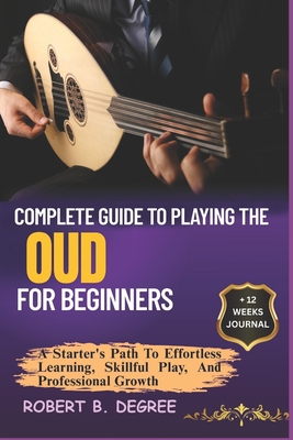 Complete Guide To Playing The Oud For Beginners: A Starter's Path To Effortless Learning, Skillful Play, And Professional Growth - Degree, Robert B