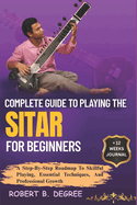 Complete Guide To Playing The Sitar For Beginners: A Step-By-Step Roadmap To Skillful Playing, Essential Techniques, And Professional Growth