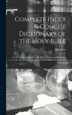 Complete Index & Concise Dictionary of the Holy Bible: In Which the Various Persons, Places, & Subjects Mentioned in It Are Accurately Referred To; & Difficult Words Briefly Explained - Barr, John