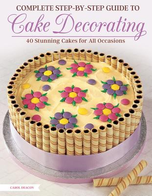Complete Step-By-Step Guide to Cake Decorating: 40 Stunning Cakes for All Occasions - Deacon, Carol