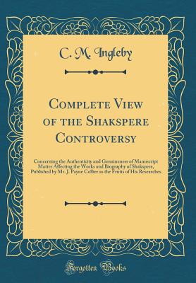 Complete View of the Shakspere Controversy: Concerning the Authenticity and Genuineness of Manuscript Matter Affecting the Works and Biography of Shakspere, Published by Mr. J. Payne Collier as the Fruits of His Researches (Classic Reprint) - Ingleby, C M