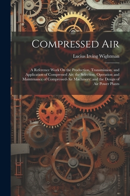 Compressed Air: A Reference Work On the Production, Transmission, and Application of Compressed Air; the Selection, Operation and Maintenance of Compressed-Air Machinery; and the Design of Air Power Plants - Wightman, Lucius Irving