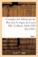 Comptes Des B?timents Du Roi Sous Le R?gne de Louis XIV. Tome1: Colbert, 1664-1680