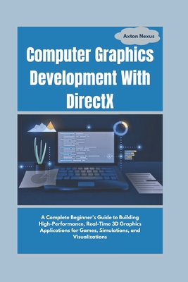 Computer Graphics Development With DirectX: A Complete Beginner's Guide to Building High-Performance, Real-Time 3D Graphics Applications for Games, Simulations, and Visualizations - Nexus, Axton