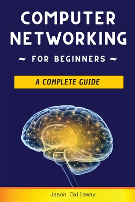 Computer Networking for Beginners: A Complete Guide to Network Systems, Wireless Technology, and Cybersecurity. Master the Science of the Internet of Things and Artificial Intelligence - Callaway, Jason