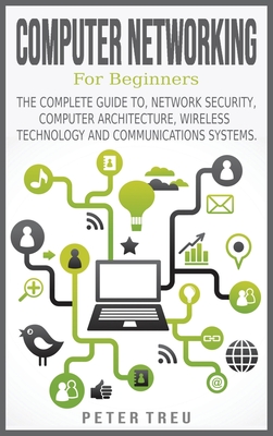 Computer Networking for Beginners: The Complete Guide To, Network Security, Computer Architecture, Wireless Technology and Communications Systems. - Treu, Peter