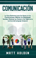 Comunicacin: La Gua Definitiva para Ser Bueno en las Conversaciones, Mejorar sus Habilidades Sociales, Dominar las charlas y Ser Hbil en la Lectura del Lenguaje Corporal