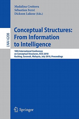 Conceptual Structures: From Information to Intelligence: 18th International Conference on Conceptual Structures, Iccs 2010, Kuching, Sarawak, Malaysia, July 26-30, 2010, Proceedings - Croitoru, Madalina (Editor), and Ferr, Sbastien (Editor), and Lukose, Dickson (Editor)