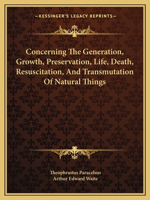 Concerning the Generation, Growth, Preservation, Life, Death, Resuscitation, and Transmutation of Natural Things - Paracelsus, Theophrastus, and Waite, Arthur Edward, Professor (Editor)