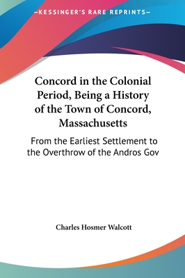 Concord in the Colonial Period, Being a History of the Town of Concord, Massachusetts: From the Earliest Settlement to the Overthrow of the Andros Gov - Walcott, Charles Hosmer