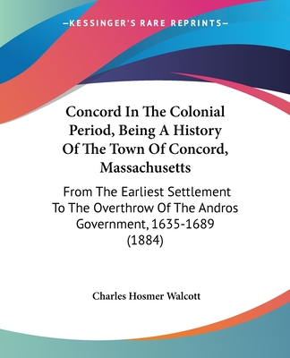 Concord In The Colonial Period, Being A History Of The Town Of Concord, Massachusetts: From The Earliest Settlement To The Overthrow Of The Andros Government, 1635-1689 (1884) - Walcott, Charles Hosmer