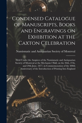 Condensed Catalogue of Manuscripts, Books and Engravings on Exhibition at the Caxton Celebration [microform]: Held Under the Auspices of the Numismatic and Antiquarian Society of Montreal at the Mechanics' Hall, on the 26th, 27th, and 29th June, 1877, ... - Numismatic and Antiquarian Society of (Creator)