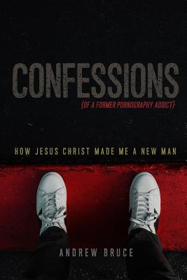 Confessions of a Former Pornography Addict: How Jesus Christ Made Me a New Man - Bruce, Andrew