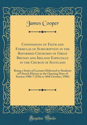 Confessions of Faith and Formulas of Subscription in the Reformed Churches of Great Britain and Ireland Especially in the Church of Scotland: Being a Series of Lectures Delivered to Students of Church History in the Opening Days of Session 1906-7 (25th to - Cooper, James