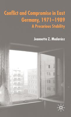 Conflict and Compromise in East Germany, 1971-1989: A Precarious Stability - Madarsz, J