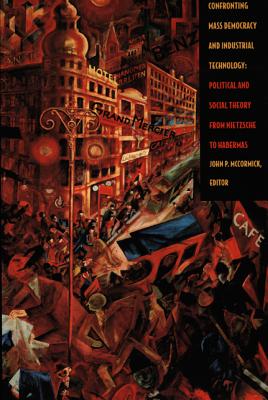Confronting Mass Democracy and Industrial Technology: Political and Social Theory from Nietzsche to Habermas - McCormick, John P (Editor)