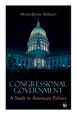 Congressional Government: A Study in American Politics - Wilson, Woodrow