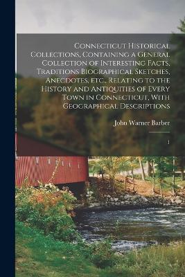 Connecticut Historical Collections, Containing a General Collection of Interesting Facts, Traditions Biographical Sketches, Anecdotes, etc., Relating to the History and Antiquities of Every Town in Connecticut, With Geographical Descriptions: 1 - Barber, John Warner