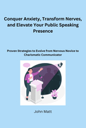 Conquer Anxiety, Transform Nerves, and Elevate Your Public Speaking Presence: Proven Strategies to Evolve from Nervous Novice to Charismatic Communicator