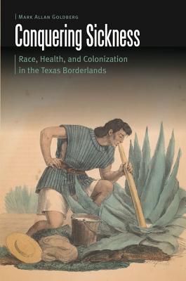 Conquering Sickness: Race, Health, and Colonization in the Texas Borderlands - Goldberg, Mark Allan