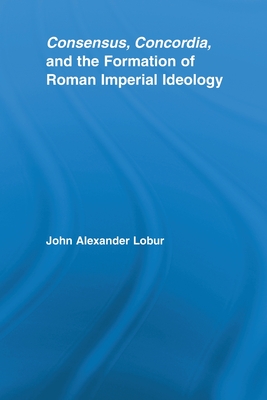 Consensus, Concordia and the Formation of Roman Imperial Ideology - Lobur, John Alexander