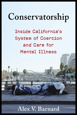 Conservatorship: Inside California's System of Coercion and Care for Mental Illness - Barnard, Alex V.