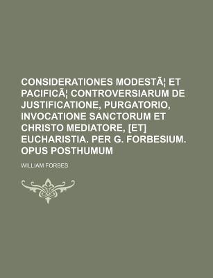 Considerationes Modestae Et Pacificae Controversiarum de Justificatione, Purgatorio, Invocatione Sanctorum Et Christo Mediatore, [Et] Eucharistia. Per - Forbes, William