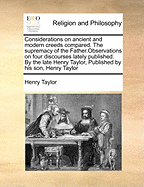 Considerations on Ancient and Modern Creeds Compared. the Supremacy of the Father.Observations on Four Discourses Lately Published. by the Late Henry Taylor, Published by His Son, Henry Taylor