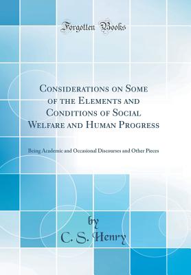 Considerations on Some of the Elements and Conditions of Social Welfare and Human Progress: Being Academic and Occasional Discourses and Other Pieces (Classic Reprint) - Henry, C S