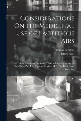 Considerations On the Medicinal Use of Factitious Airs: And On the Manner of Obtaining Them in Large Quantities. in Two Parts. Part I. by Thomas Beddoes, M.D. Part Ii. by James Watt, Esq - Watt, James, and Beddoes, Thomas