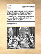 Considerations on the Nature, Quality, and Distinctions, of Coal and Culm, With Inquiries, Philosophical and Political, Into the Present State of the Laws, ... Contained in a Letter From Doctor James Hutton,