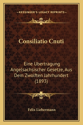 Consiliatio Cnuti: Eine Ubertragung Angelsachsischer Gesetze, Aus Dem Zwolften Jahrhundert (1893) - Liebermann, Felix (Editor)