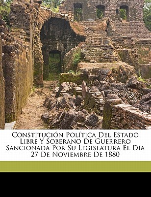 Constituci?n Pol?tica del Estado Libre Y Soberano de Guerrero Sancionada Por Su Legislatura El D?a 27 de Noviembre de 1880 - Guerrero