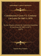 Constitucion I Leyes V1, Contiene Las Leyes de 1863 a 1870: de Los Estados Unidos de Colombia, Espedidas En Los Anos de 1863 a 1875, (1875)