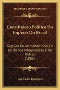 Constituicao Politica Do Imperio Do Brasil: Seguida Do Acto Addicional, Da Lei Da Sua Interpretacao E De Outras (1863)