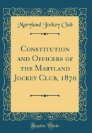 Constitution and Officers of the Maryland Jockey Club, 1870 (Classic Reprint)
