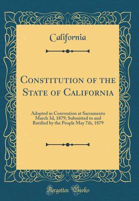 Constitution of the State of California: Adopted in Convention at Sacramento March 3d, 1879; Submitted to and Ratified by the People May 7th, 1879 (Classic Reprint) - California, California