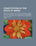 Constitution of the State of Maine: Formed in Convention at Portland, October Twenty-Ninth, and Adopted ... on the Sixth Day of December A.D. 1819 ... Together with Amendments Subsequently Made Thereto