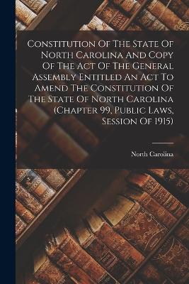 Constitution Of The State Of North Carolina And Copy Of The Act Of The General Assembly Entitled An Act To Amend The Constitution Of The State Of North Carolina (chapter 99, Public Laws, Session Of 1915) - Carolina, North